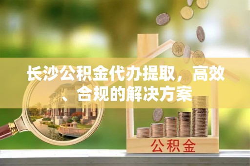 仁化长沙公积金代办提取，高效、合规的解决方案