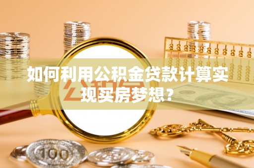 仁化如何利用公积金贷款计算实现买房梦想？