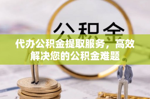仁化代办公积金提取服务，高效解决您的公积金难题