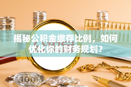 仁化揭秘公积金缴存比例，如何优化你的财务规划？
