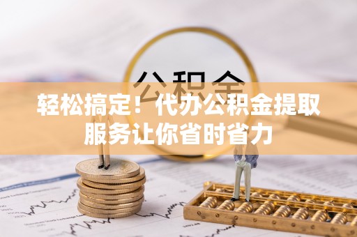 仁化轻松搞定！代办公积金提取服务让你省时省力