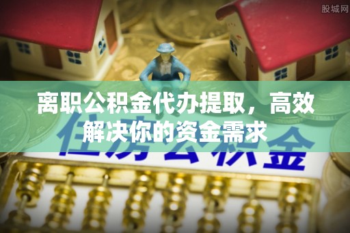 仁化离职公积金代办提取，高效解决你的资金需求