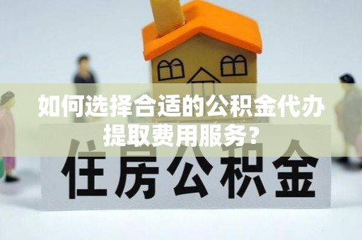仁化如何选择合适的公积金代办提取费用服务？