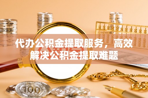 仁化代办公积金提取服务，高效解决公积金提取难题