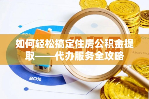 仁化如何轻松搞定住房公积金提取——代办服务全攻略