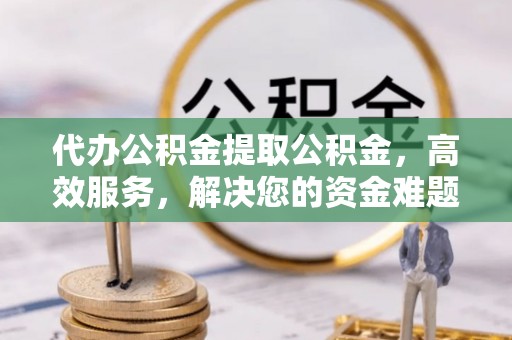 仁化代办公积金提取公积金，高效服务，解决您的资金难题