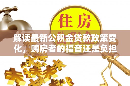 仁化解读最新公积金贷款政策变化，购房者的福音还是负担？