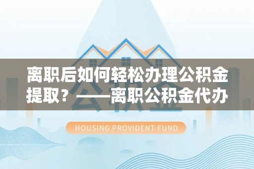 仁化离职后如何轻松办理公积金提取？——离职公积金代办提取服务详解