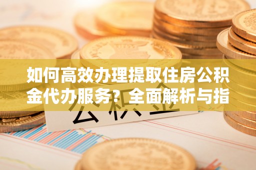 仁化如何高效办理提取住房公积金代办服务？全面解析与指南