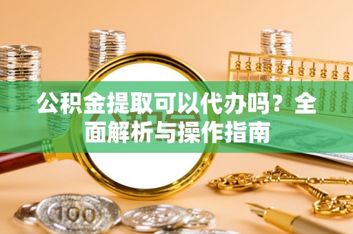 仁化公积金提取可以代办吗？全面解析与操作指南