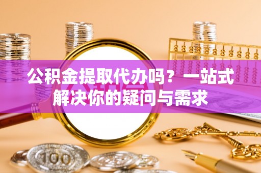 仁化公积金提取代办吗？一站式解决你的疑问与需求