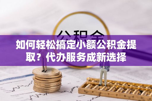 仁化如何轻松搞定小额公积金提取？代办服务成新选择