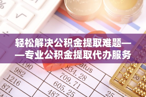 仁化轻松解决公积金提取难题——专业公积金提取代办服务详解