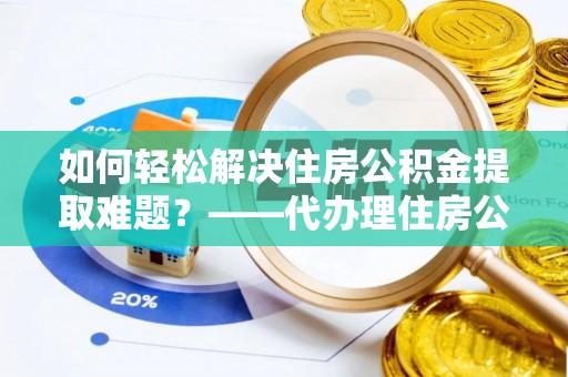 仁化如何轻松解决住房公积金提取难题？——代办理住房公积金提取服务解析