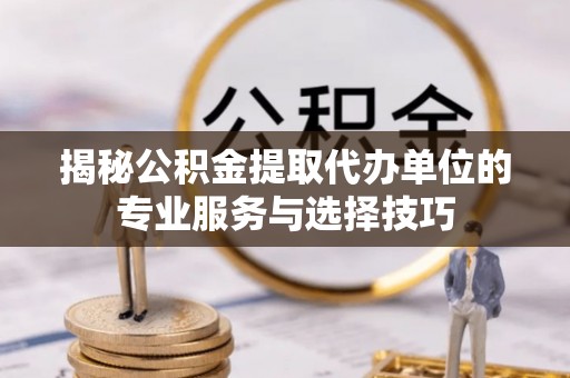 仁化揭秘公积金提取代办单位的专业服务与选择技巧