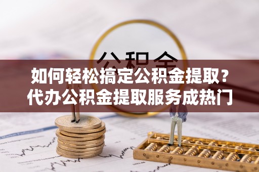 仁化如何轻松搞定公积金提取？代办公积金提取服务成热门选择