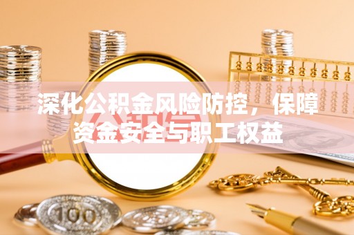 仁化深化公积金风险防控，保障资金安全与职工权益