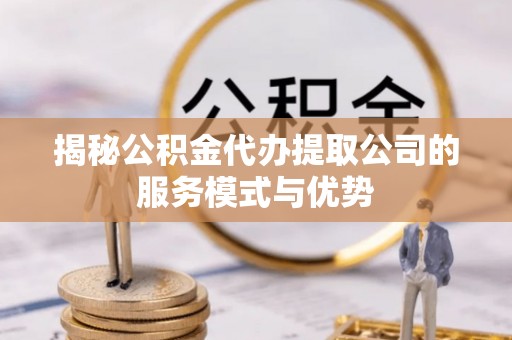 仁化揭秘公积金代办提取公司的服务模式与优势