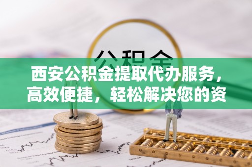 仁化西安公积金提取代办服务，高效便捷，轻松解决您的资金需求