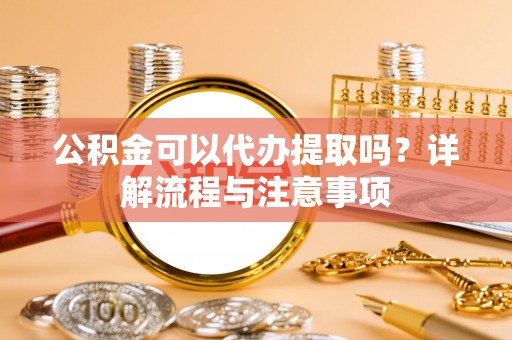 仁化公积金可以代办提取吗？详解流程与注意事项