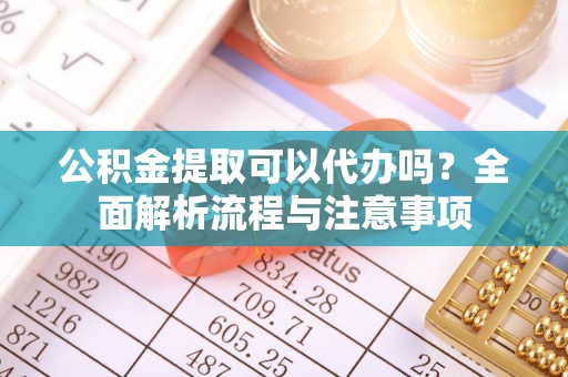 仁化公积金提取可以代办吗？全面解析流程与注意事项