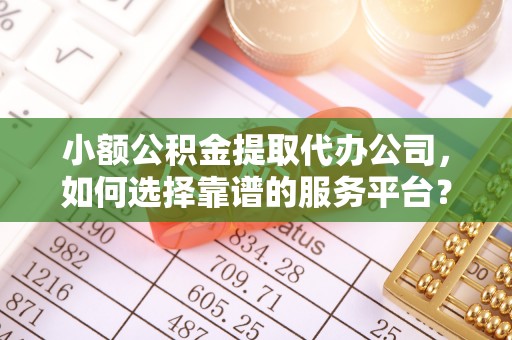 仁化小额公积金提取代办公司，如何选择靠谱的服务平台？