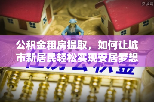 仁化公积金租房提取，如何让城市新居民轻松实现安居梦想
