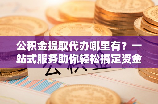 仁化公积金提取代办哪里有？一站式服务助你轻松搞定资金难题