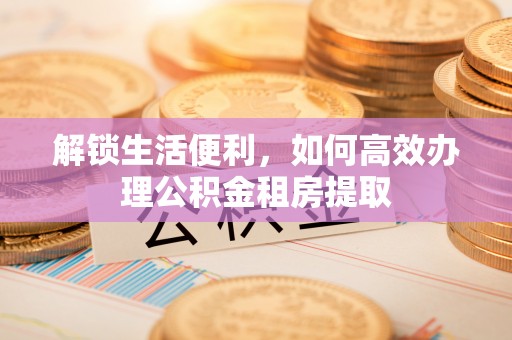 仁化解锁生活便利，如何高效办理公积金租房提取