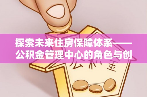 仁化探索未来住房保障体系——公积金管理中心的角色与创新