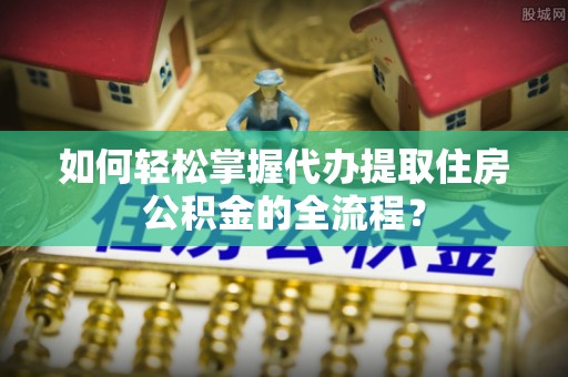 仁化如何轻松掌握代办提取住房公积金的全流程？