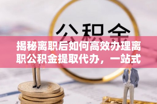 仁化揭秘离职后如何高效办理离职公积金提取代办，一站式服务全解析