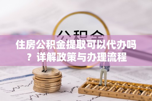 仁化住房公积金提取可以代办吗？详解政策与办理流程