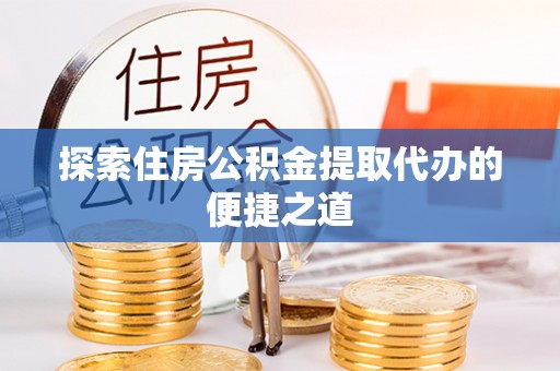 仁化探索住房公积金提取代办的便捷之道