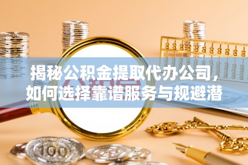 仁化揭秘公积金提取代办公司，如何选择靠谱服务与规避潜在风险