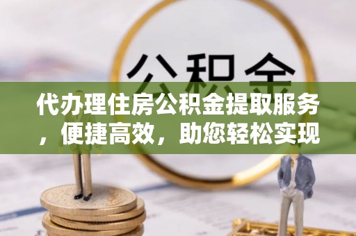 仁化代办理住房公积金提取服务，便捷高效，助您轻松实现资金规划