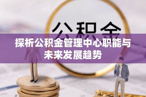 仁化探析公积金管理中心职能与未来发展趋势