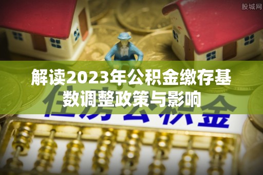 仁化解读2023年公积金缴存基数调整政策与影响