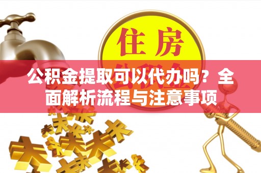 仁化公积金提取可以代办吗？全面解析流程与注意事项