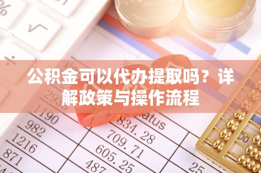 仁化公积金可以代办提取吗？详解政策与操作流程