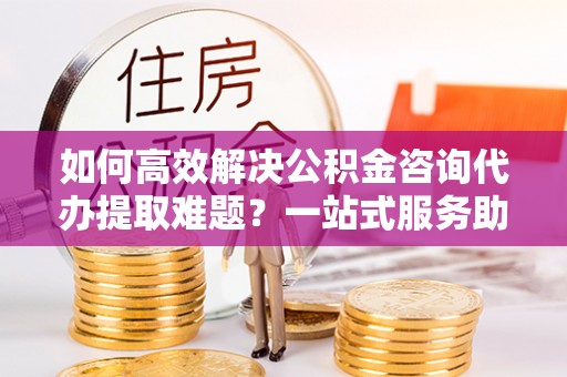 仁化如何高效解决公积金咨询代办提取难题？一站式服务助您轻松搞定