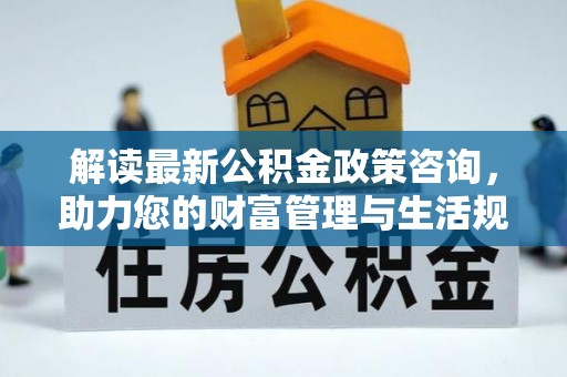 仁化解读最新公积金政策咨询，助力您的财富管理与生活规划