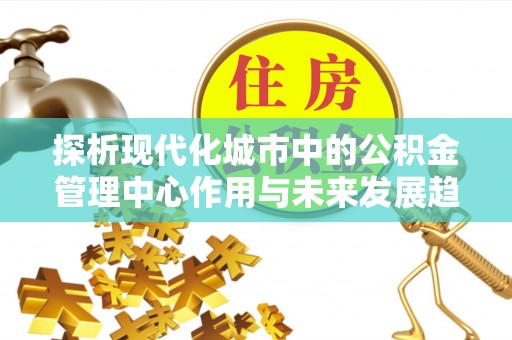 仁化探析现代化城市中的公积金管理中心作用与未来发展趋势