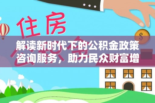 仁化解读新时代下的公积金政策咨询服务，助力民众财富增值与安居梦想
