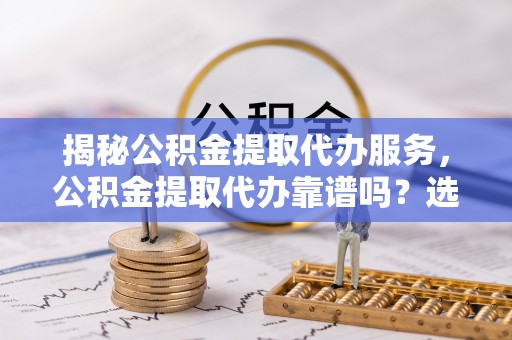 仁化揭秘公积金提取代办服务，公积金提取代办靠谱吗？选择需谨慎