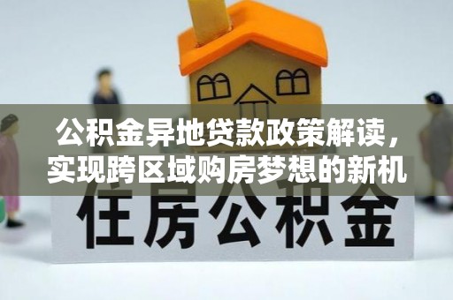 仁化公积金异地贷款政策解读，实现跨区域购房梦想的新机遇
