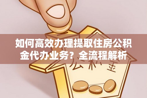 仁化如何高效办理提取住房公积金代办业务？全流程解析