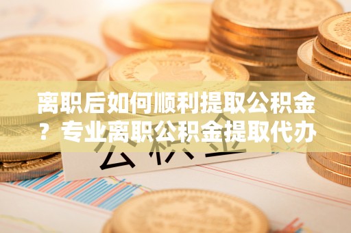 仁化离职后如何顺利提取公积金？专业离职公积金提取代办服务指南
