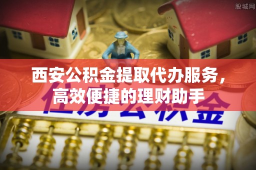 仁化西安公积金提取代办服务，高效便捷的理财助手