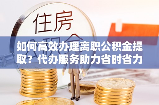 仁化如何高效办理离职公积金提取？代办服务助力省时省力